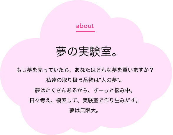 ドリームラボは夢の実験室。もし夢を売っていたら、あなたはどんな夢を買いますか?私達の取り扱う品物は“人の夢”。夢はたくさんあるから、ずーっと悩み中。日々考え、模索して、実験室で作り生みだす。夢は無限大。